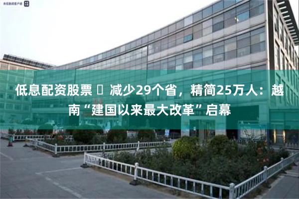 低息配资股票 ​减少29个省，精简25万人：越南“建国以来最大改革”启幕