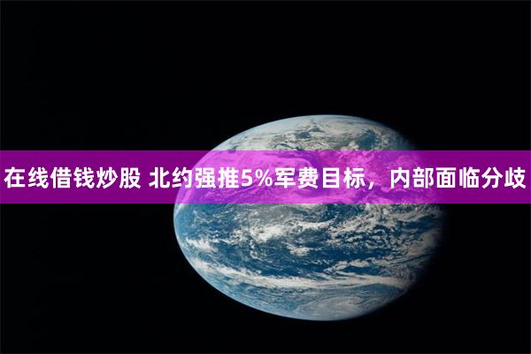 在线借钱炒股 北约强推5%军费目标，内部面临分歧