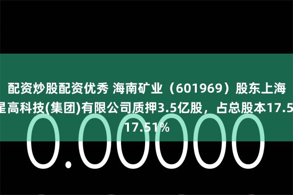 配资炒股配资优秀 海南矿业（601969）股东上海复星高科技(集团)有限公司质押3.5亿股，占总股本17.51%