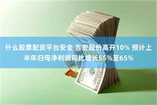 什么股票配资平台安全 吉宏股份高开10% 预计上半年归母净利润同比增长55%至65%