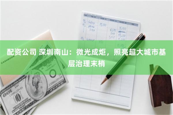 配资公司 深圳南山：微光成炬，照亮超大城市基层治理末梢