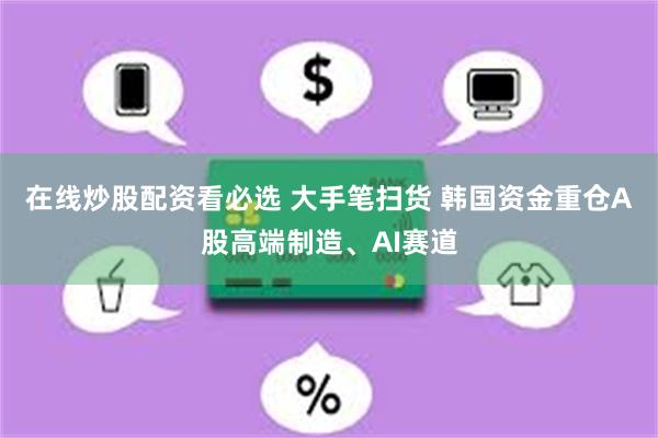 在线炒股配资看必选 大手笔扫货 韩国资金重仓A股高端制造、AI赛道