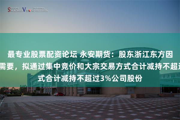 最专业股票配资论坛 永安期货：股东浙江东方因自身经营发展需要，拟通过集中竞价和大宗交易方式合计减持不超过3%公司股份
