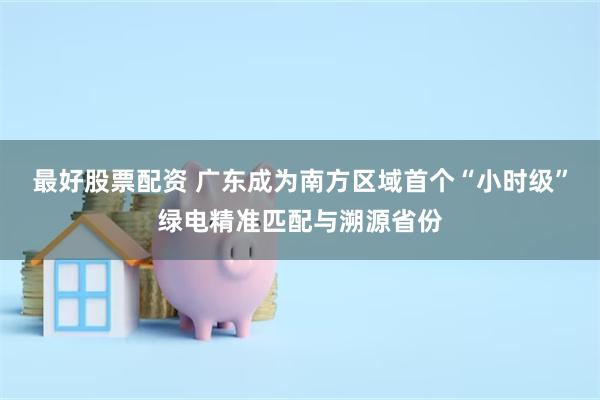 最好股票配资 广东成为南方区域首个“小时级”绿电精准匹配与溯源省份