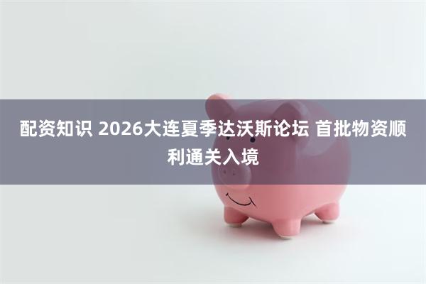 配资知识 2026大连夏季达沃斯论坛 首批物资顺利通关入境