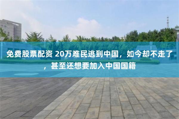 免费股票配资 20万难民逃到中国，如今却不走了，甚至还想要加入中国国籍