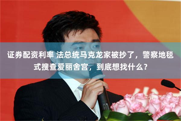 证券配资利率 法总统马克龙家被抄了，警察地毯式搜查爱丽舍宫，到底想找什么？