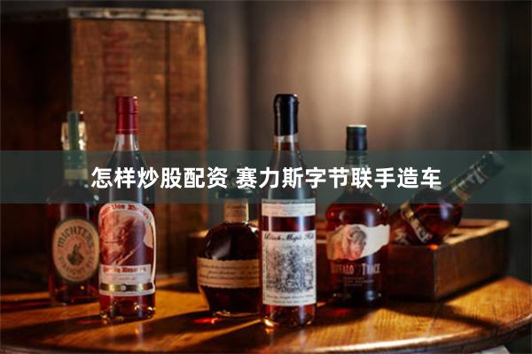 怎样炒股配资 赛力斯字节联手造车