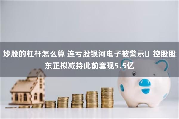 炒股的杠杆怎么算 连亏股银河电子被警示 控股股东正拟减持此前套现5.5亿