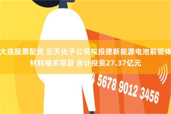 大连股票配资 云天化子公司拟投建新能源电池前驱体材料相关项目 合计投资27.37亿元