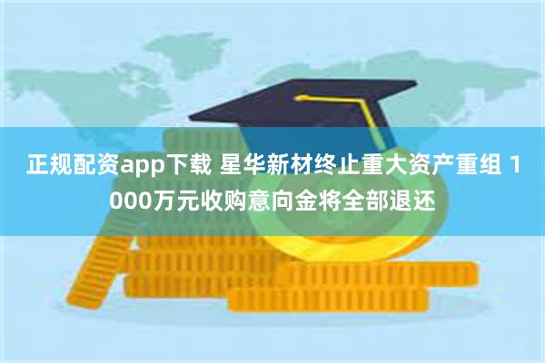 正规配资app下载 星华新材终止重大资产重组 1000万元收购意向金将全部退还