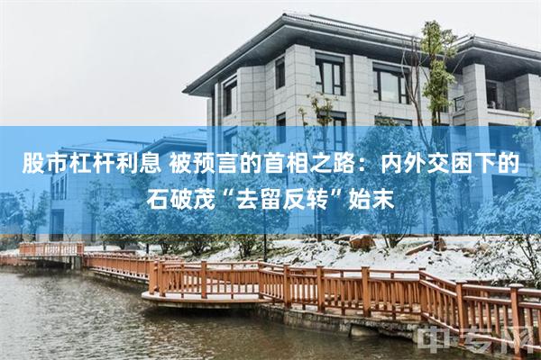 股市杠杆利息 被预言的首相之路：内外交困下的石破茂“去留反转”始末