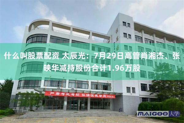 什么叫股票配资 太辰光：7月29日高管肖湘杰、张映华减持股份合计1.96万股