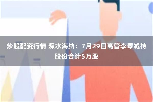 炒股配资行情 深水海纳：7月29日高管李琴减持股份合计5万股