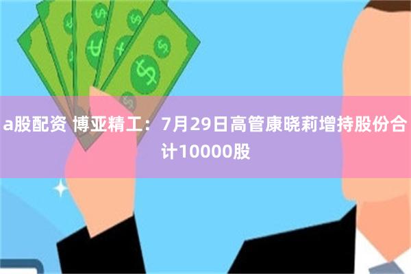 a股配资 博亚精工：7月29日高管康晓莉增持股份合计10000股