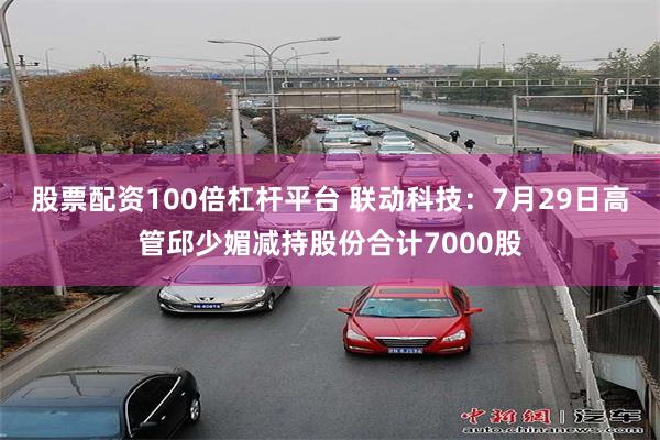 股票配资100倍杠杆平台 联动科技:7月29日高管邱少媚减持股份合计7000股