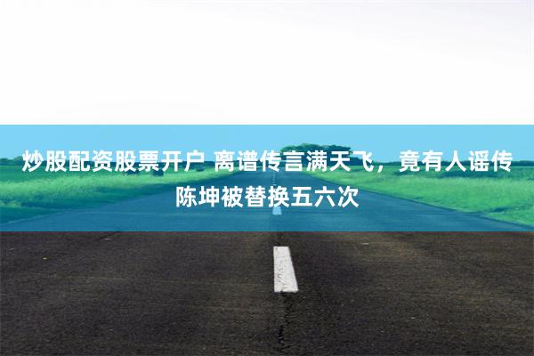 炒股配资股票开户 离谱传言满天飞，竟有人谣传陈坤被替换五六次