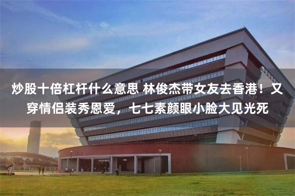 炒股十倍杠杆什么意思 林俊杰带女友去香港！又穿情侣装秀恩爱，七七素颜眼小脸大见光死