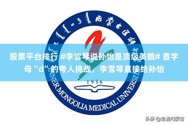 股票平台排行 #李雪琴说孙怡是顶级美貌# 首字母“d”的夸人挑战，李雪琴直接给孙怡
