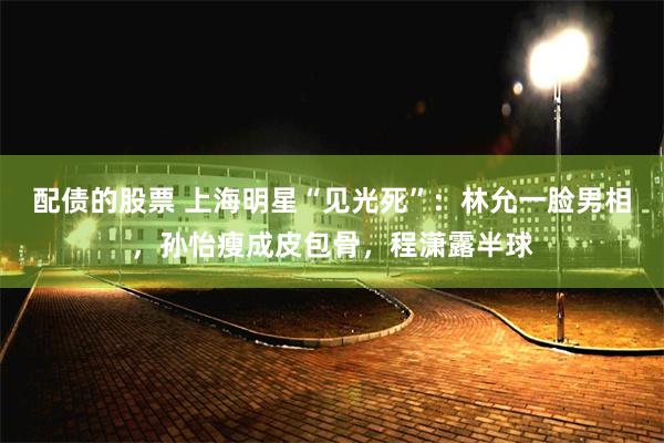 配债的股票 上海明星“见光死”：林允一脸男相，孙怡瘦成皮包骨，程潇露半球