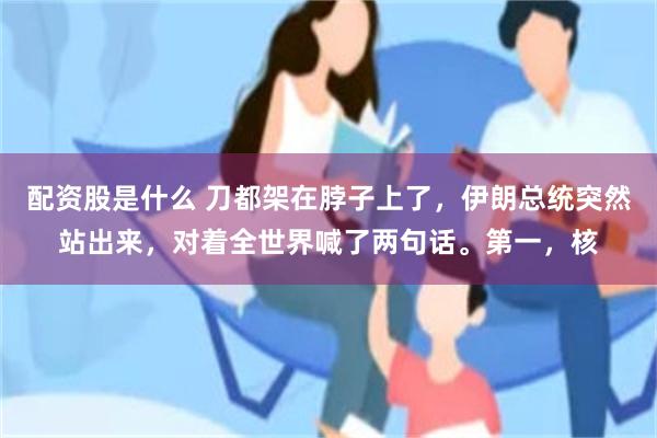 配资股是什么 刀都架在脖子上了，伊朗总统突然站出来，对着全世界喊了两句话。第一，核