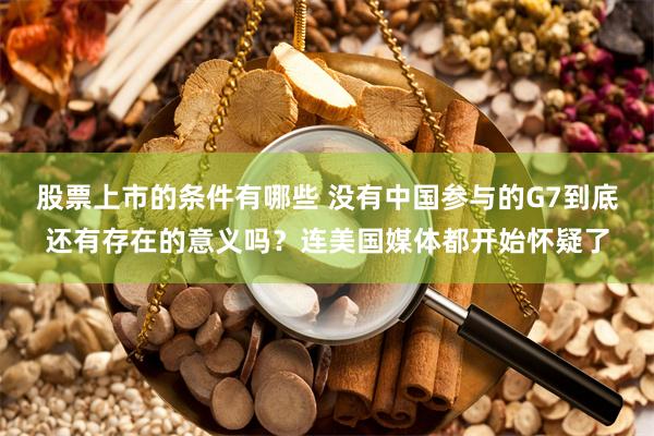 股票上市的条件有哪些 没有中国参与的G7到底还有存在的意义吗？连美国媒体都开始怀疑了