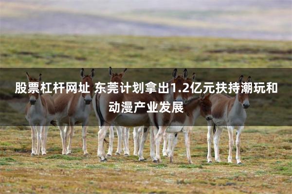 股票杠杆网址 东莞计划拿出1.2亿元扶持潮玩和动漫产业发展