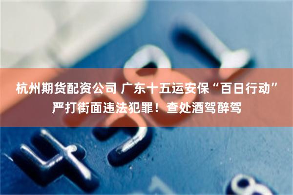杭州期货配资公司 广东十五运安保“百日行动”严打街面违法犯罪！查处酒驾醉驾