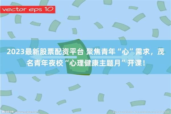 2023最新股票配资平台 聚焦青年“心”需求，茂名青年夜校“心理健康主题月”开课！