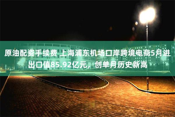 原油配资手续费 上海浦东机场口岸跨境电商5月进出口值85.92亿元，创单月历史新高