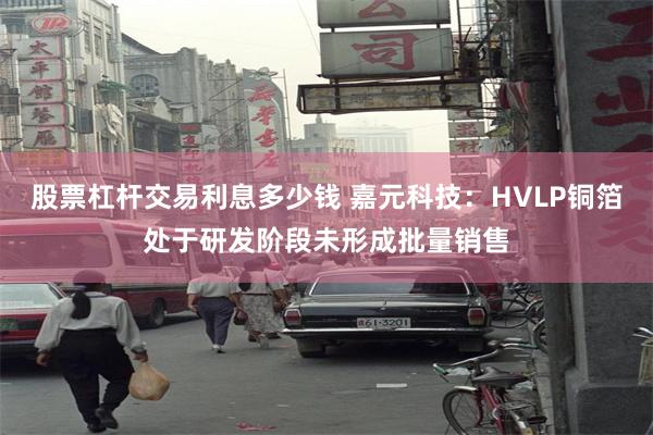 股票杠杆交易利息多少钱 嘉元科技：HVLP铜箔处于研发阶段未形成批量销售