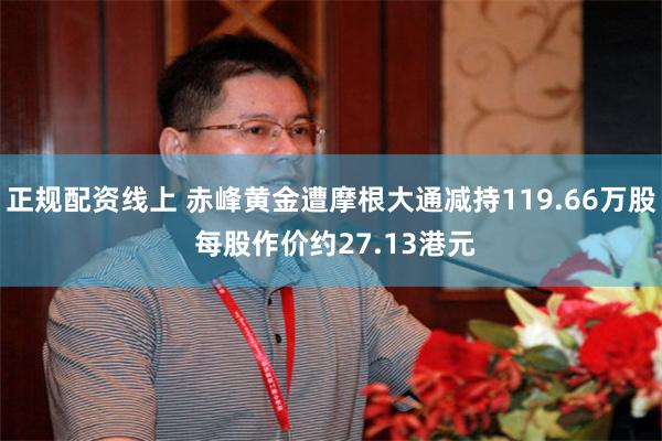 正规配资线上 赤峰黄金遭摩根大通减持119.66万股 每股作价约27.13港元
