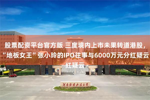 股票配资平台官方版 三度境内上市未果转道港股,“地板女王”张小玲的IPO往事与6000万元分红疑云
