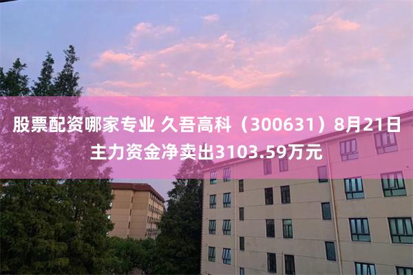 股票配资哪家专业 久吾高科（300631）8月21日主力资金净卖出3103.59万元
