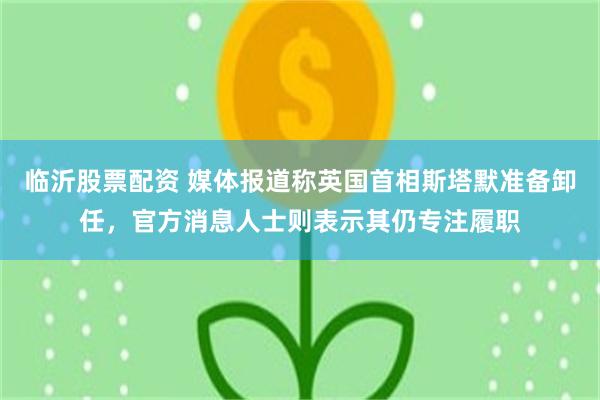 临沂股票配资 媒体报道称英国首相斯塔默准备卸任，官方消息人士则表示其仍专注履职
