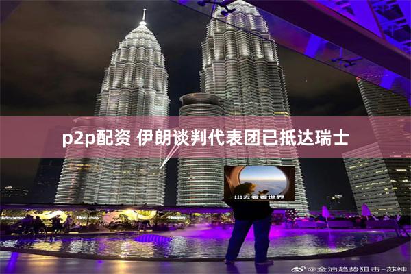p2p配资 伊朗谈判代表团已抵达瑞士