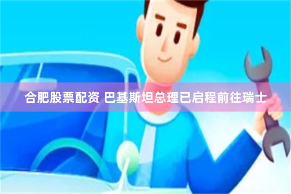 合肥股票配资 巴基斯坦总理已启程前往瑞士