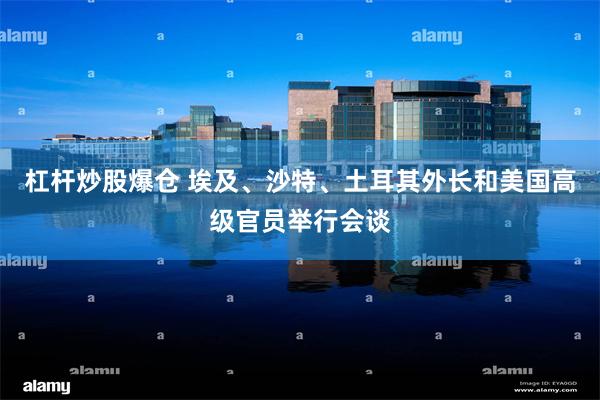 杠杆炒股爆仓 埃及、沙特、土耳其外长和美国高级官员举行会谈