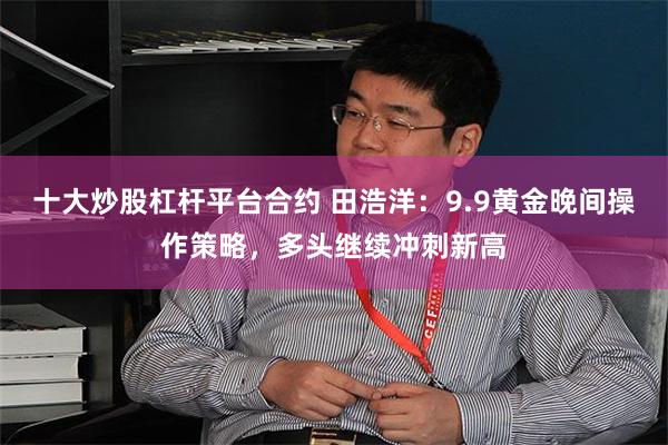 十大炒股杠杆平台合约 田浩洋：9.9黄金晚间操作策略，多头继续冲刺新高