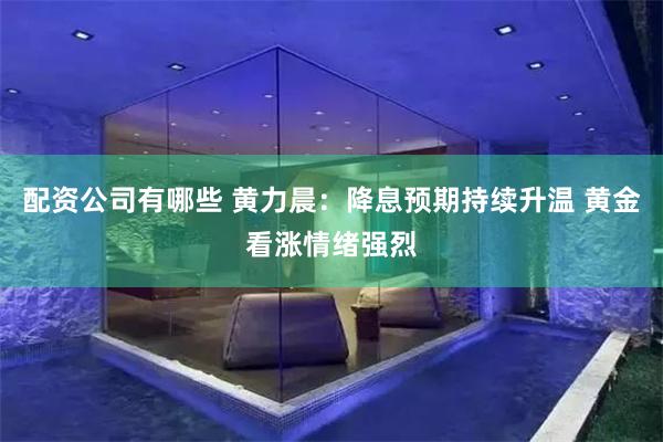 配资公司有哪些 黄力晨:降息预期持续升温 黄金看涨情绪强烈