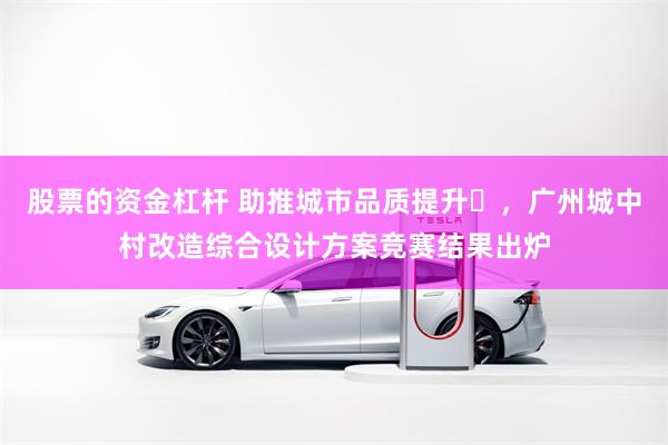 股票的资金杠杆 助推城市品质提升​，广州城中村改造综合设计方案竞赛结果出炉