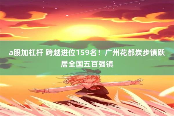 a股加杠杆 跨越进位159名！广州花都炭步镇跃居全国五百强镇