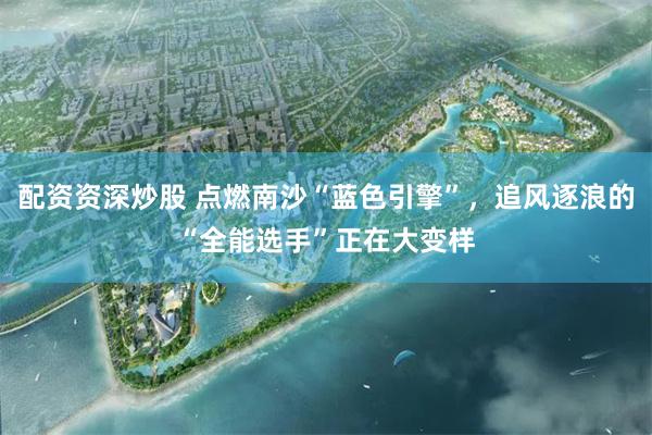 配资资深炒股 点燃南沙“蓝色引擎”，追风逐浪的“全能选手”正在大变样
