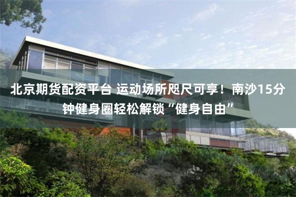 北京期货配资平台 运动场所咫尺可享！南沙15分钟健身圈轻松解锁“健身自由”
