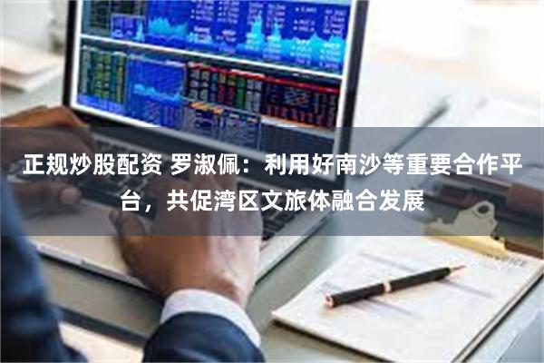 正规炒股配资 罗淑佩：利用好南沙等重要合作平台，共促湾区文旅体融合发展