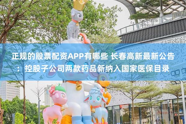 正规的股票配资APP有哪些 长春高新最新公告：控股子公司两款药品新纳入国家医保目录