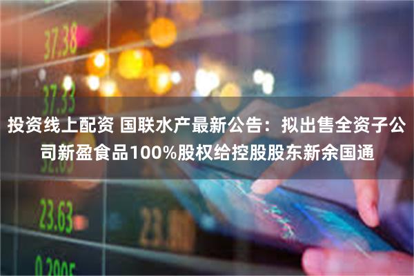 投资线上配资 国联水产最新公告：拟出售全资子公司新盈食品100%股权给控股股东新余国通