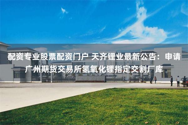 配资专业股票配资门户 天齐锂业最新公告：申请广州期货交易所氢氧化锂指定交割厂库