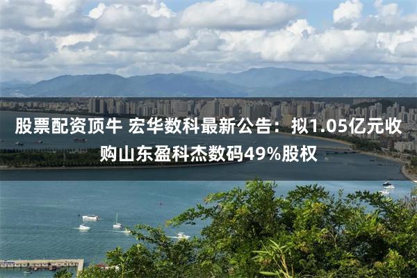 股票配资顶牛 宏华数科最新公告：拟1.05亿元收购山东盈科杰数码49%股权