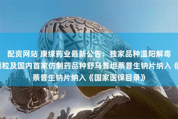 配资网站 康缘药业最新公告：独家品种温阳解毒颗粒、玉女煎颗粒及国内首家仿制药品种舒马普坦萘普生钠片纳入《国家医保目录》